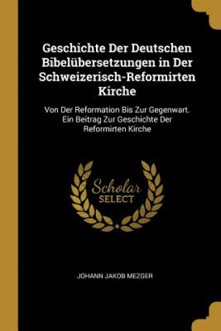 Könyv Geschichte Der Deutschen Bibelübersetzungen in Der Schweizerisch-Reformirten Kirche: Von Der Reformation Bis Zur Gegenwart. Ein Beitrag Zur Geschichte Johann Jakob Mezger