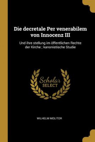 Книга Die Decretale Per Venerabilem Von Innocenz III: Und Ihre Stellung Im Öffentlichen Rechte Der Kirche; Kanonistische Studie Wilhelm Molitor