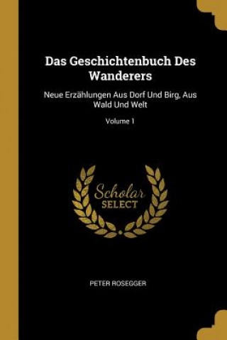 Kniha Das Geschichtenbuch Des Wanderers: Neue Erzählungen Aus Dorf Und Birg, Aus Wald Und Welt; Volume 1 Peter Rosegger