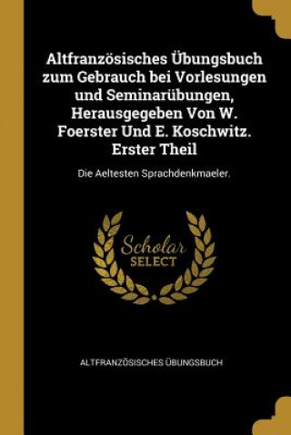 Kniha Altfranzösisches Übungsbuch Zum Gebrauch Bei Vorlesungen Und Seminarübungen, Herausgegeben Von W. Foerster Und E. Koschwitz. Erster Theil: Die Aeltest Altfranzosisches Ubungsbuch