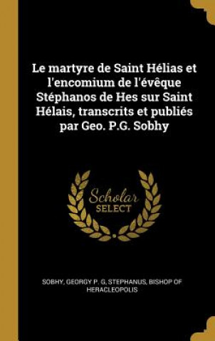Carte Le martyre de Saint Hélias et l'encomium de l'év?que Stéphanos de Hes sur Saint Hélais, transcrits et publiés par Geo. P.G. Sobhy Georgy P. G. Sobhy