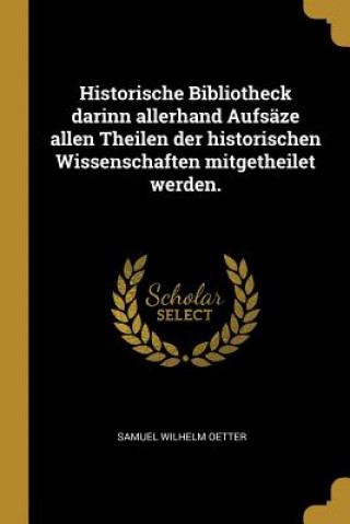 Kniha Historische Bibliotheck Darinn Allerhand Aufsäze Allen Theilen Der Historischen Wissenschaften Mitgetheilet Werden. Samuel Wilhelm Oetter