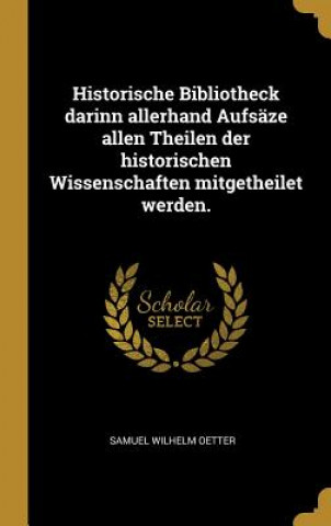 Kniha Historische Bibliotheck Darinn Allerhand Aufsäze Allen Theilen Der Historischen Wissenschaften Mitgetheilet Werden. Samuel Wilhelm Oetter