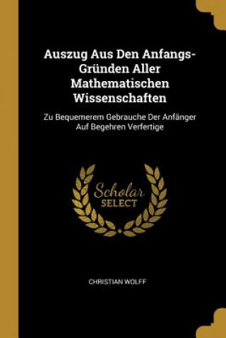 Book Auszug Aus Den Anfangs-Gründen Aller Mathematischen Wissenschaften: Zu Bequemerem Gebrauche Der Anfänger Auf Begehren Verfertige Christian Wolff