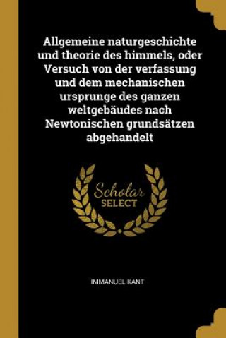 Kniha Allgemeine Naturgeschichte Und Theorie Des Himmels, Oder Versuch Von Der Verfassung Und Dem Mechanischen Ursprunge Des Ganzen Weltgebäudes Nach Newton Immanuel Kant