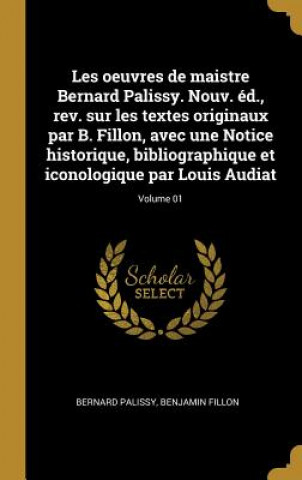 Könyv Les oeuvres de maistre Bernard Palissy. Nouv. éd., rev. sur les textes originaux par B. Fillon, avec une Notice historique, bibliographique et iconolo Bernard Palissy