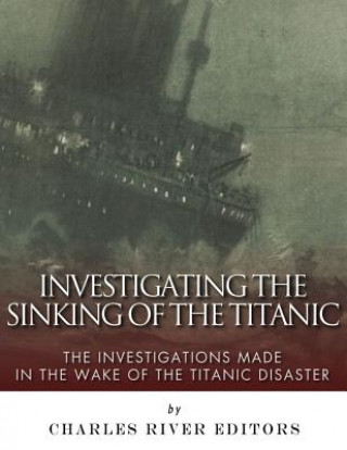 Carte Investigating the Sinking of the Titanic: The Investigations Made in the Wake of the Titanic Disaster Charles River Editors