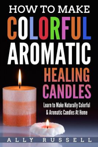 Książka How to Make Colorful Aromatic Healing Candles: Learn to Make Naturally Colorful & Aromatic Candles At Home Ally Russell