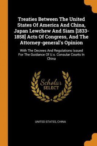 Könyv Treaties Between the United States of America and China, Japan Lewchew and Siam [1833-1858] Acts of Congress, and the Attorney-General's Opinion UNITED STATES