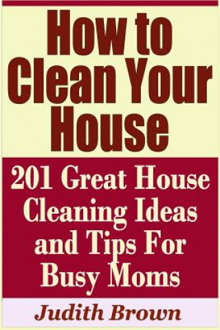 Knjiga How to Clean Your House - 201 Great House Cleaning Ideas and Tips for Busy Moms Judith Brown