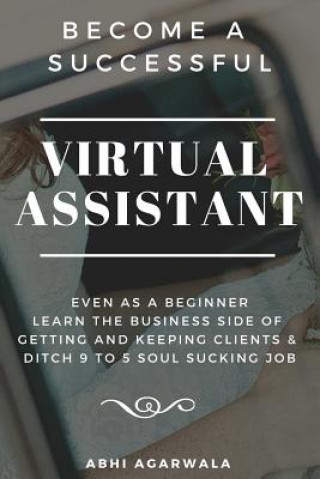 Книга Become a Successful Virtual Assistant (Va): Even as a Beginner: Learn the Business Side of Getting and Keeping Clients & Ditch Your Soul Sucking Job Abhi Agarwala