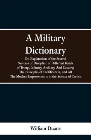 Kniha Military Dictionary, Or, Explanation of the Several Systems of Discipline of Different Kinds of Troop, Infantry, Artillery, And Cavalry; The Principle William Duane