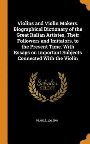 Knjiga Violins and Violin Makers. Biographical Dictionary of the Great Italian Artistes, Their Followers and Imitators, to the Present Time. with Essays on I Joseph Pearce