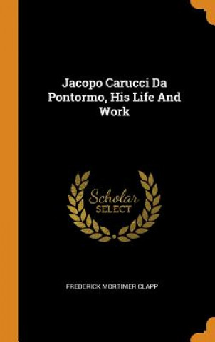 Carte Jacopo Carucci Da Pontormo, His Life and Work Frederick Mortimer Clapp