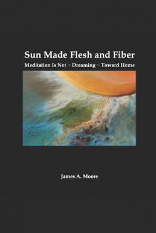 Könyv Sun Made Flesh and Fiber: Meditation Is Not Dreaming Toward Home James A. Moore