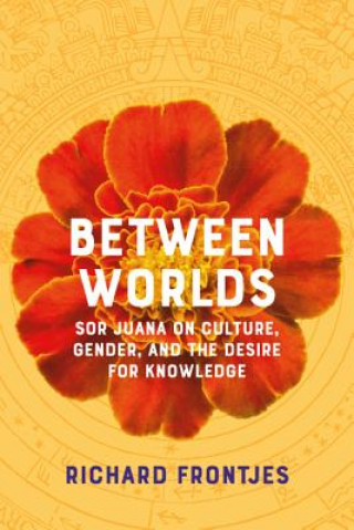 Kniha Between Worlds: Sor Juana on Culture, Gender, and the Desire for Knowledge Richard Frontjes