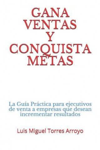 Kniha Gana Ventas Y Conquista Metas: La Guía Práctica Para Ejecutivos de Venta a Empresas Que Desean Incrementar Resultados Luis Miguel Torres Arroyo