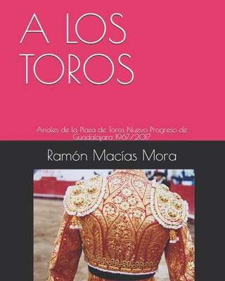 Книга A Los Toros: Anales de la Plaza de Toros Nuevo Progreso de Guadalajara 1967/2017 Ramon Macias Mora