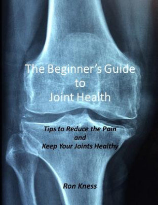 Kniha The Beginner's Guide to Joint Health: Tips to Reduce the Pain and Keep Your Joints Healthy Ron Kness