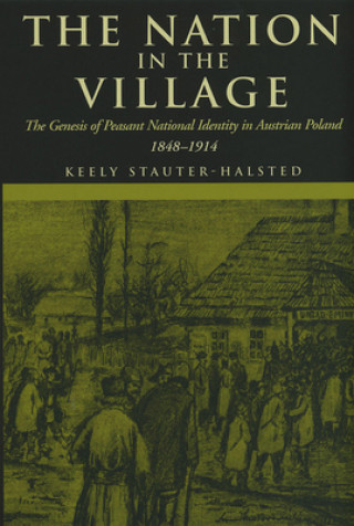 Carte The Nation in the Village: The Genesis of Peasant National Identity in Austrian Poland, 1848-1914 Keely Stauter-Halsted