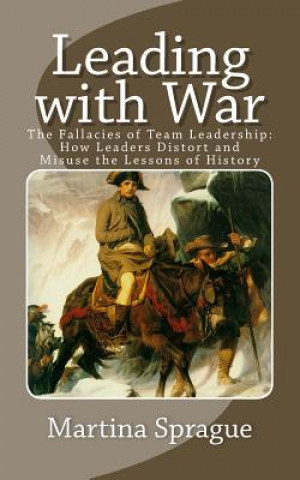 Könyv Leading with War: The Fallacies of Team Leadership: How Leaders Distort and Misuse the Lessons of History Martina Sprague