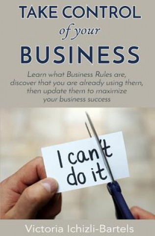 Kniha Take Control of Your Business: Learn What Business Rules Are, Find Out That You Already Know and Use Them, Then Update Them Regularly to Maximize You Victoria Ichizli-Bartels
