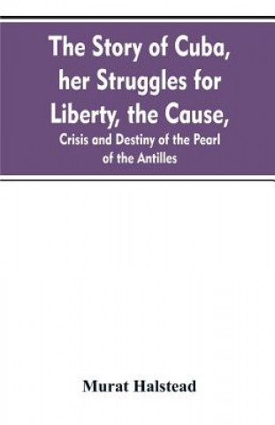 Carte story of Cuba, her struggles for liberty, the cause, crisis and destiny of the pearl of the Antilles Murat Halstead