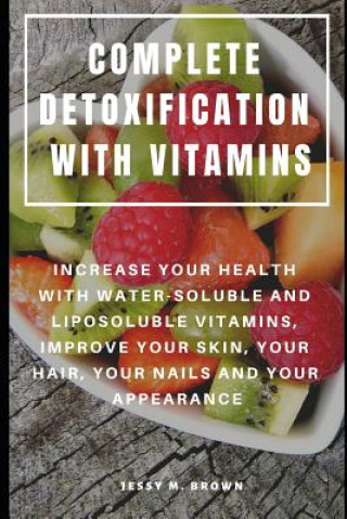 Carte Complete Detoxification with Vitamins: Increase Your Health with Water-Soluble and Liposoluble Vitamins, Improve Your Skin, Your Hair, Your Nails and Jessy M Brown