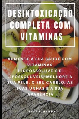 Kniha Desintoxicaç?o Completa Com Vitaminas: Aumente a Sua Saúde Com Vitaminas Hidrossolúveis E Lipossolúveis, Melhore a Sua Pele, O Seu Cabelo, as Suas Unh Jessy M Brown