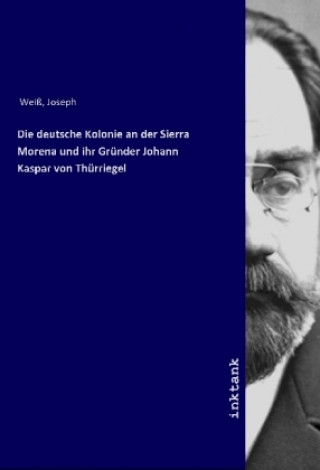 Kniha Die deutsche Kolonie an der Sierra Morena und ihr Gründer Johann Kaspar von Thürriegel Joseph Weiß