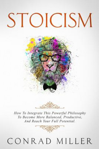 Kniha Stoicism: How To Integrate This Powerful Philosophy To Become More Balanced, Productive, And Reach Your Full Potential Conrad Miller