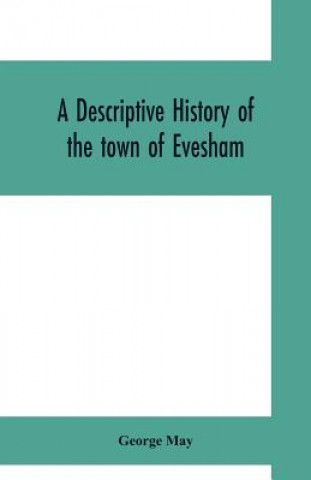 Könyv descriptive history of the town of Evesham, from the foundation of its Saxon monastery, with notices respecting the ancient deanery of its vale George May