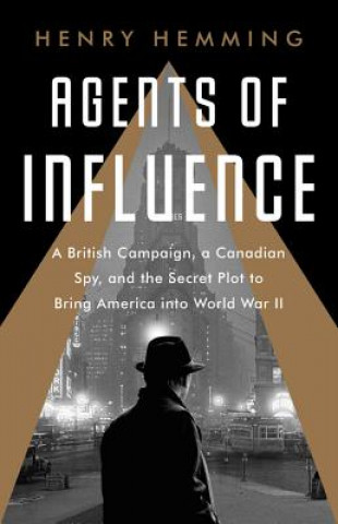 Kniha Agents of Influence: A British Campaign, a Canadian Spy, and the Secret Plot to Bring America Into World War II Henry Hemming