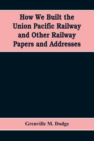 Carte How We Built the Union Pacific Railway and Other Railway Papers and Addresses GRENVILLE M. DODGE