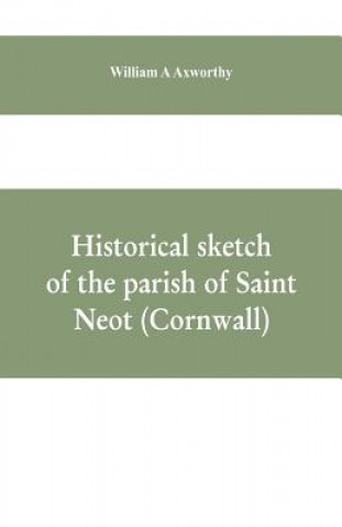 Könyv Historical sketch of the parish of Saint Neot (Cornwall). Including the life of Saint Neot, together with a description of the Parish church and its w A Axworthy William A Axworthy