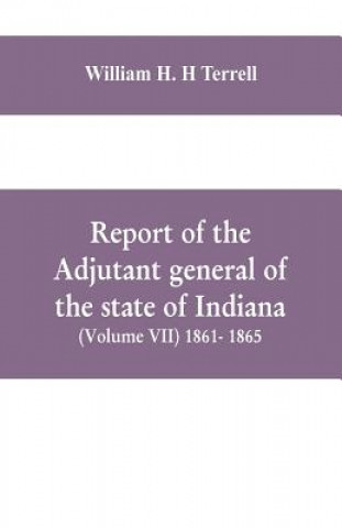 Kniha Report of the adjutant general of the state of Indiana (Volume VII) 1861- 1865 WILLIA H. H TERRELL