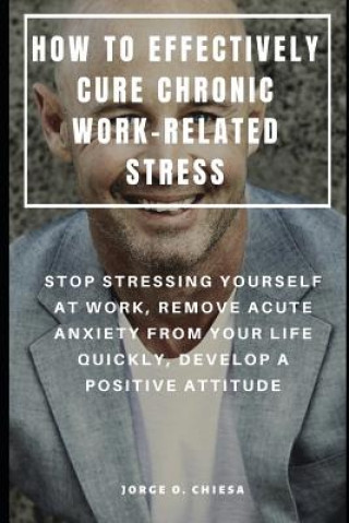 Könyv How to Effectively Cure Chronic Work-Related Stress: Stop Stressing Yourself at Work, Remove Acute Anxiety from Your Life Quickly, Develop a Positive Jorge O Chiesa