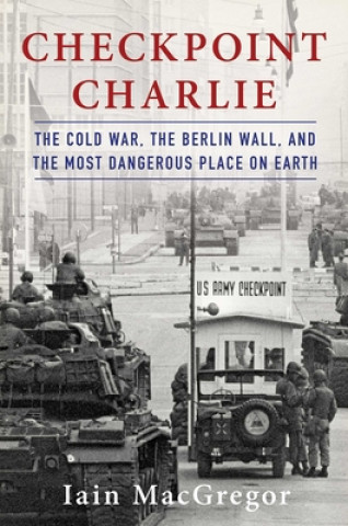 Könyv Checkpoint Charlie: The Cold War, the Berlin Wall, and the Most Dangerous Place on Earth Iain Macgregor