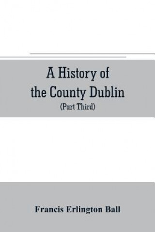 Kniha history of the County Dublin; the people, parishes and antiquities from the earliest times to the close of the eighteenth century Part Third Being a H Francis Erlington Ball