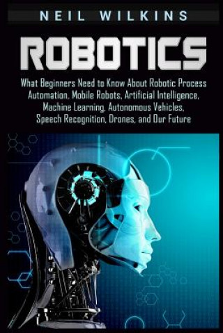 Könyv Robotics: What Beginners Need to Know about Robotic Process Automation, Mobile Robots, Artificial Intelligence, Machine Learning Neil Wilkins