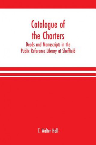 Livre Catalogue of the charters, deeds and manuscripts in the Public Reference Library at Sheffield T. WALTER HALL