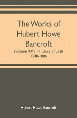 Buch works of Hubert Howe Bancroft (Volume XXVI) History of Utah, 1540-1886 HUBER HOWE BANCROFT