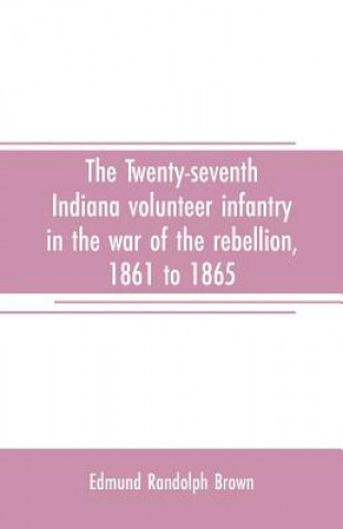 Könyv Twenty-seventh Indiana volunteer infantry in the war of the rebellion, 1861 to 1865. First division, 12th and 20th corps. A history of its recruiting, Edmund Randolph Brown