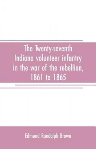 Książka Twenty-seventh Indiana volunteer infantry in the war of the rebellion, 1861 to 1865. First division, 12th and 20th corps. A history of its recruiting, Edmund Randolph Brown