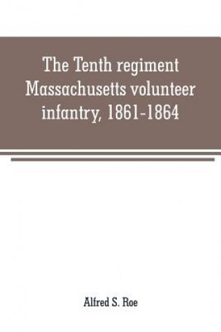 Könyv Tenth regiment, Massachusetts volunteer infantry, 1861-1864, a western Massachusetts regiment Alfred S. Roe