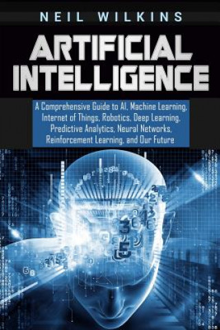 Livre Artificial Intelligence: A Comprehensive Guide to Ai, Machine Learning, Internet of Things, Robotics, Deep Learning, Predictive Analytics, Neur Neil Wilkins