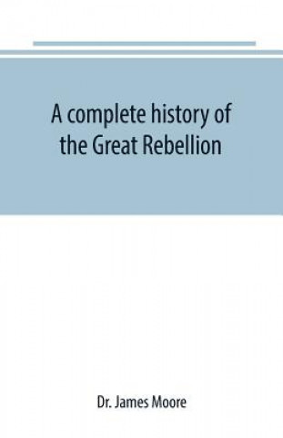 Livre complete history of the Great Rebellion; or, The Civil War in the United States, 1861-1865 Comprising a full and impartial account of the Military and DR. JAMES MOORE