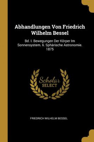 Książka Abhandlungen Von Friedrich Wilhelm Bessel: Bd. I. Bewegungen Der Körper Im Sonnensystem. II. Sph?rische Astronomie. 1875 Friedrich Wilhelm Bessel