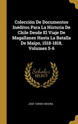 Kniha Colección De Documentos Inéditos Para La Historia De Chile Desde El Viaje De Magallanes Hasta La Batalla De Maipo, 1518-1818, Volumes 5-6 Jose Toribio Medina