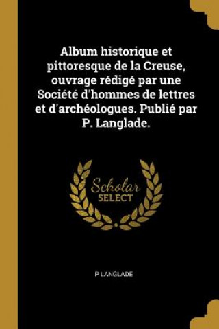 Книга Album historique et pittoresque de la Creuse, ouvrage rédigé par une Société d'hommes de lettres et d'archéologues. Publié par P. Langlade. P. Langlade